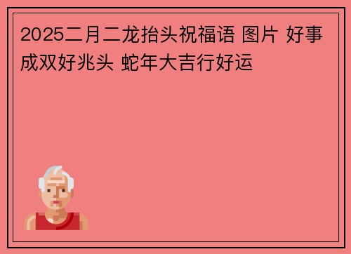 2025二月二龙抬头祝福语 图片 好事成双好兆头 蛇年大吉行好运